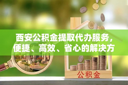京口西安公积金提取代办服务，便捷、高效、省心的解决方案